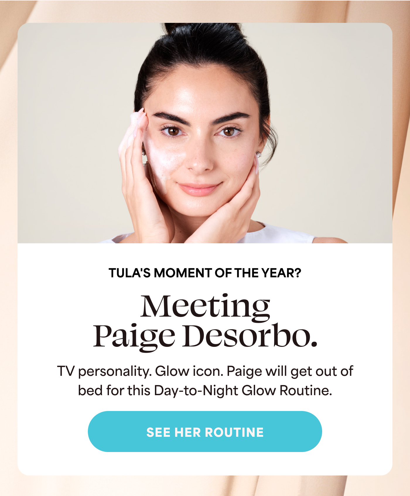 TULA'S MOMENT OF THE YEAR? Meeting Paige Desorbo.  TV personality. Glow icon. Paige will get out of bed for this Day-to-Night Glow Routine. -- SEE HER ROUTINE