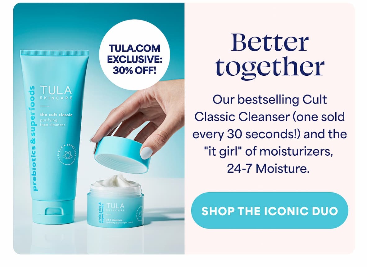 TULA.COM EXCLUSIVE:  30% OFF! Better together Our bestselling Cult  Classic Cleanser (one sold every 30 seconds!) and the "it girl" of moisturizers, 24-7 Moisture. -- SHOP THE ICONIC DUO