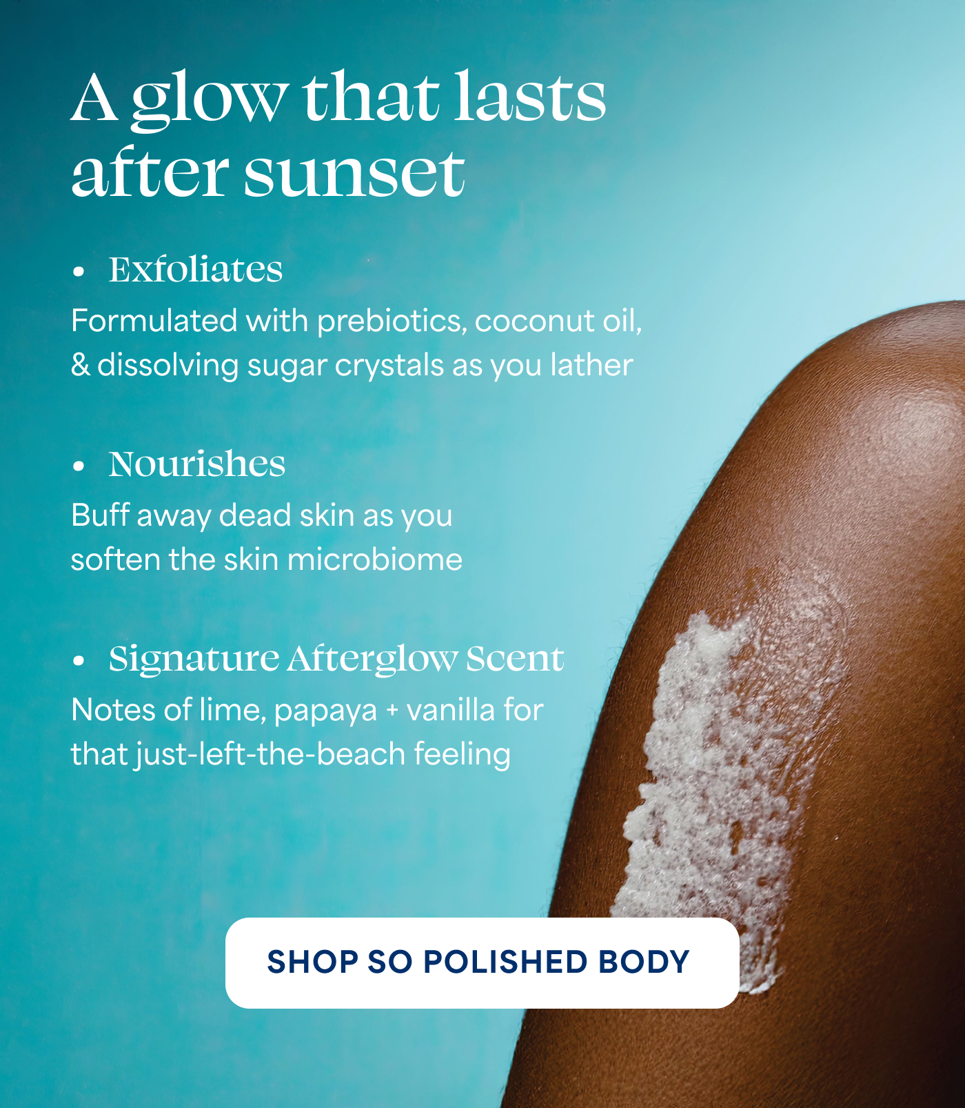A glow that lasts after sunset  → Exfoliates  Formulated with prebiotics, coconut oil, & dissolving sugar crystals as you lather  → Nourishes  Buff away dead skin as you soften the skin microbiome  → Signature Afterglow Scent  Notes of lime, papaya + vanilla for that just-left-the-beach feeling  SHOP SO POLISHED BODY