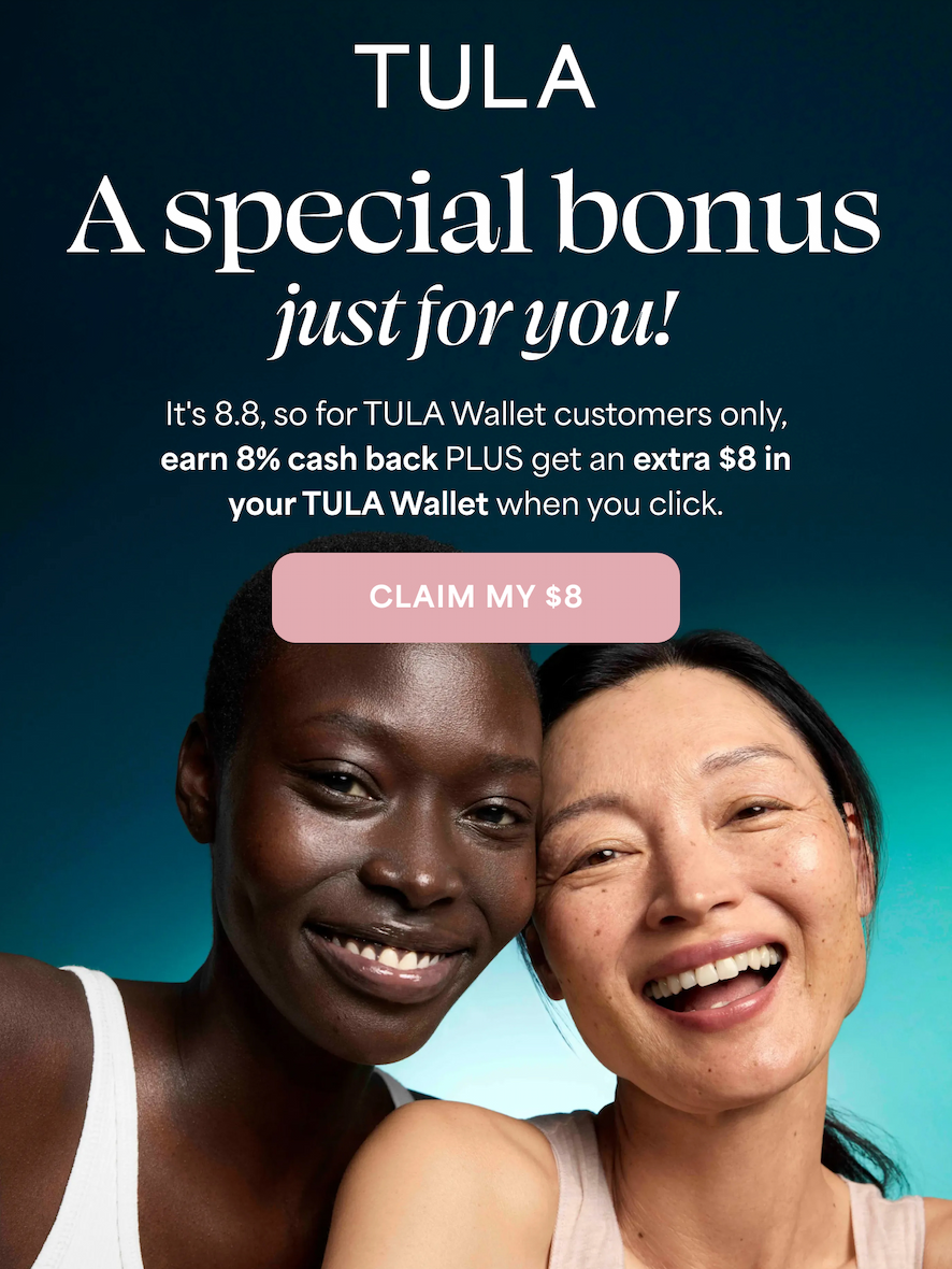 TULA A special bonus just for you!  It's 8.8, so for TULA Wallet customers only, earn 8% cash back PLUS get an extra $8 in your TULA Wallet when you click.  -- CLAIM MY $8