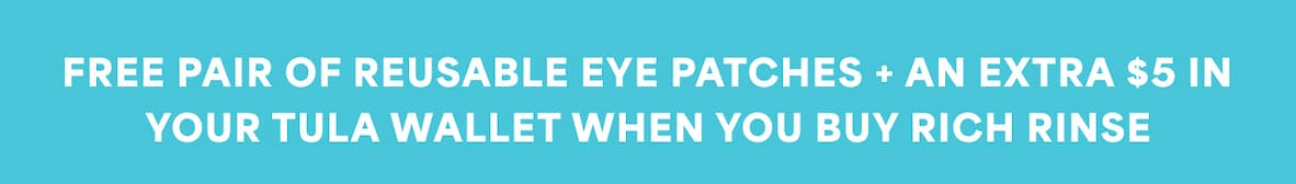 FREE PAIR OF REUSABLE EYE PATCHES + AN EXTRA $5 IN YOUR TULA WALLET WHEN YOU BUY RICH RINSE