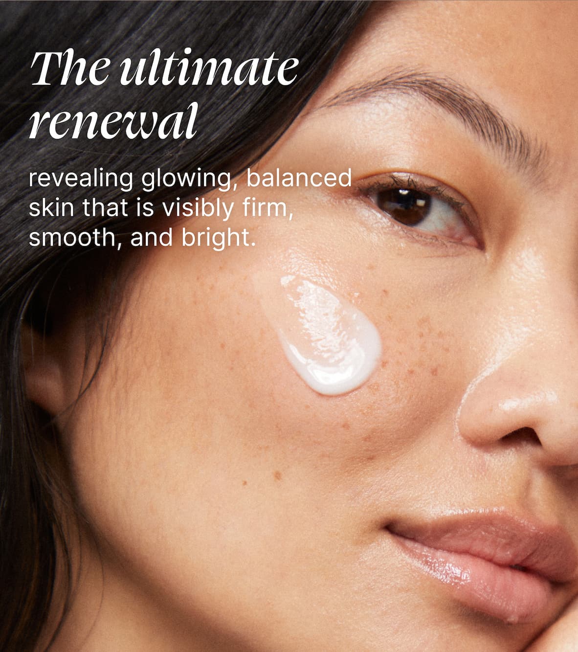 The ultimate renewal revealing glowing balanced skin that is visibly firm, smooth, and bright.
