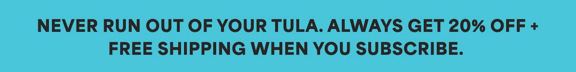 NEVER RUN OUT OF YOUR TULA. ALWAYS GET 20% OFF + FREE SHIPPING WHEN YOU SUBSCRIBE.