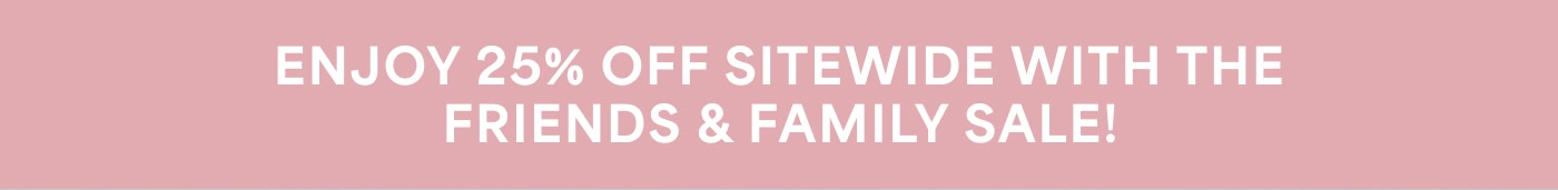 ENJOY 25% OFF SITEWIDE WITH THE FRIENDS & FAMILY SALE!