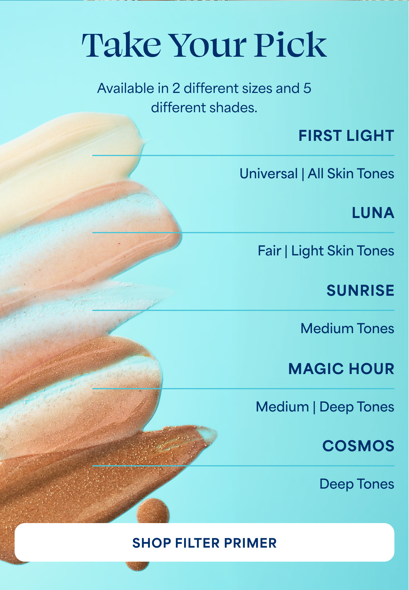 Take Your Pick  Available in 2 different sizes and 5 different shades.  FIRST LIGHT Universal | All Skin Tones  LUNA Fair | Light Skin Tones  SUNRISE Medium Tones  MAGIC HOUR Medium | Deep Tones  COSMOS Deep Tones  -- SHOP FILTER PRIMER