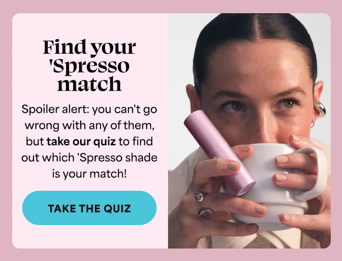 Not sure which 'Spresso shade is right for you? Spoiler alert: you can't go wrong with any of them,  but take our quiz to find  out which 'Spresso shade  is your match! -- TAKE THE QUIZ