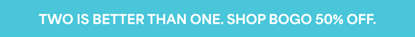 TWO IS BETTER THAN ONE. SHOP BOGO 50% OFF.
