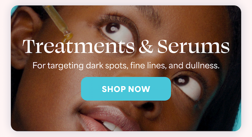 Treatments & Serums For targeting dark spots, fine lines, and dullness. -- SHOP NOW