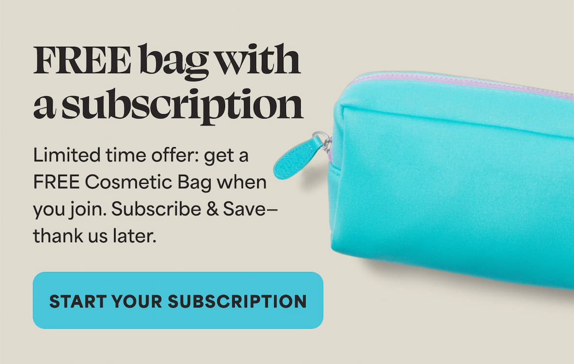 FREE bag with a subscription Limited time offer: get a FREE Cosmetic Bag when you join. Subscribe & Save— thank us later.  -- START YOUR SUBSCRIPTION
