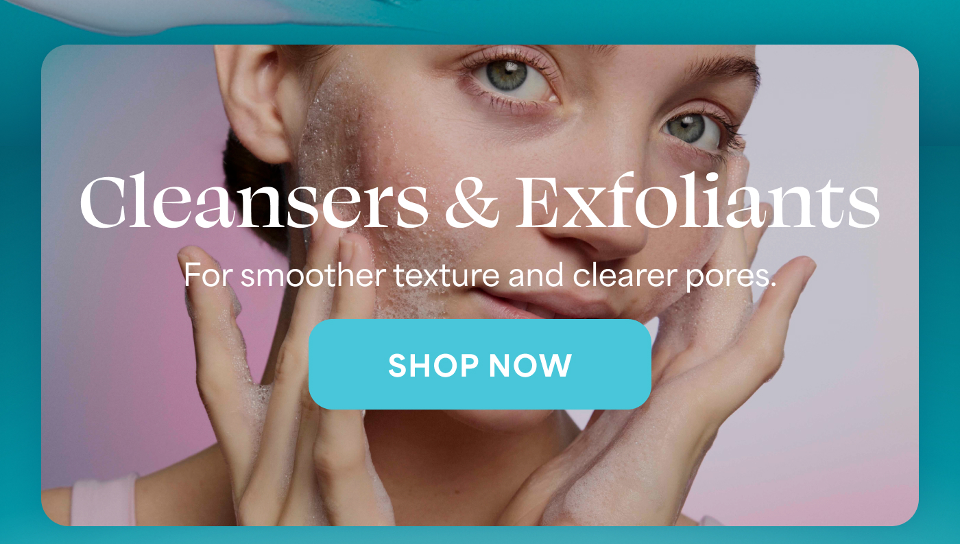 Cleansers & Exfoliants For smoother texture and clearer pores. -- SHOP NOW