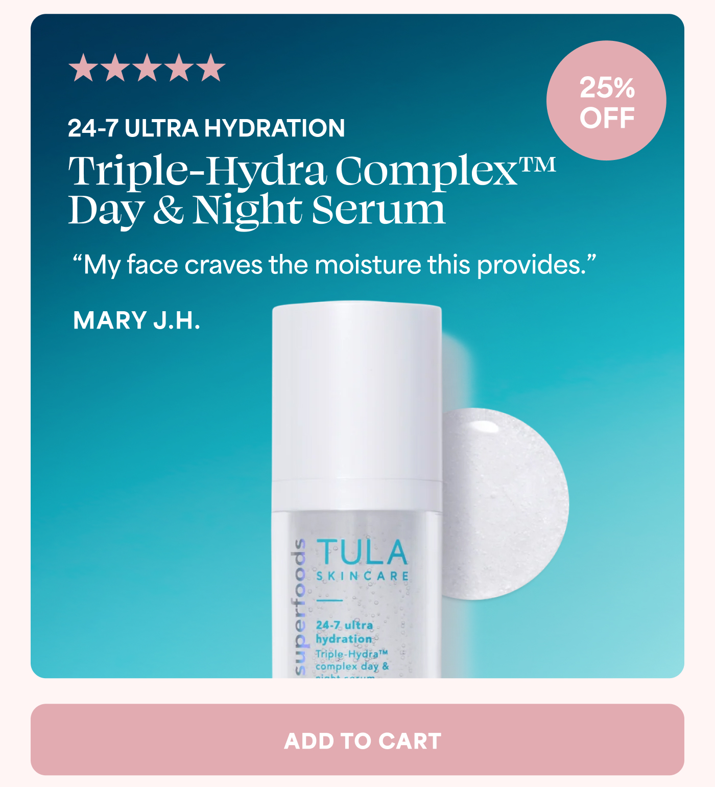 5 out of 5 stars 25% OFF 24-7 ULTRA HYDRATION Triple-Hydra Complex™ Day & Night Serum “My face craves the moisture this provides.” MARY J.H. ADD TO CART