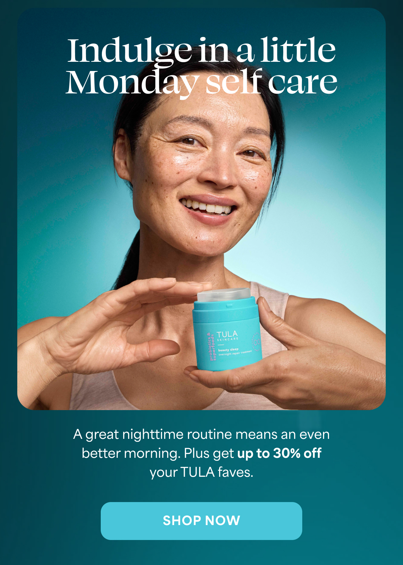 Indulge in a little  Monday self care A great nighttime routine means an even better morning. Plus get up to 30% off your TULA faves. -- SHOP NOW