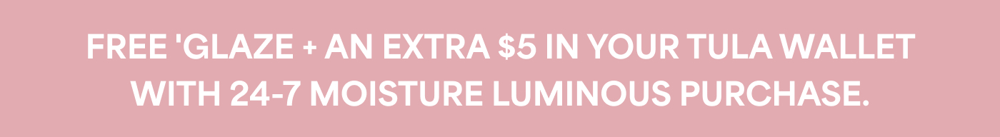 FREE 'GLAZE + AN EXTRA $5 IN YOUR TULA WALLET WITH 24-7 MOISTURE LUMINOUS PURCHASE.