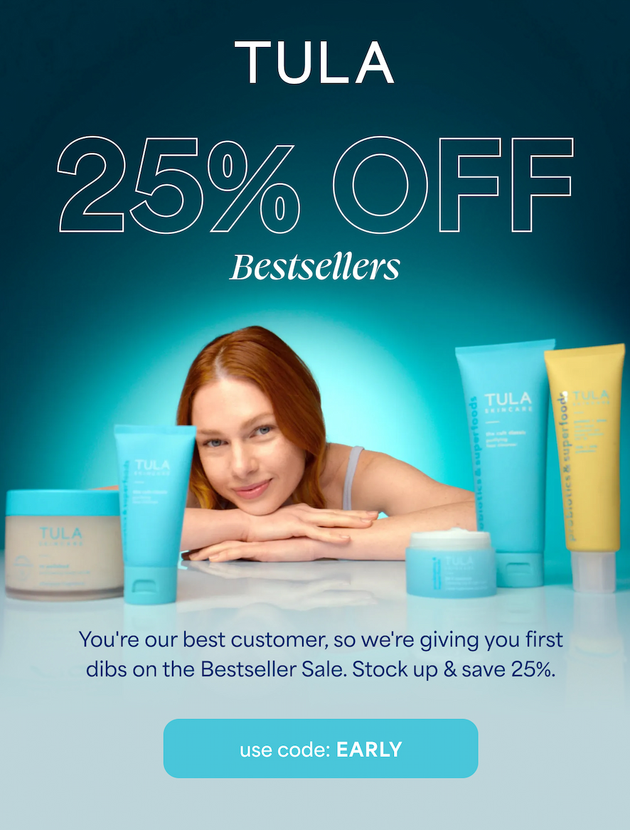 TULA  25% OFF Bestsellers  You're our best customer, so we're giving you first dibs on the Bestseller Sale. Stock up & save 25%.  -- use code: EARLY