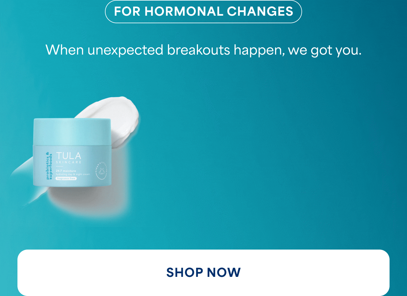 FOR HORMONAL CHANGES When unexpected breakouts happen, we got you. SHOP NOW