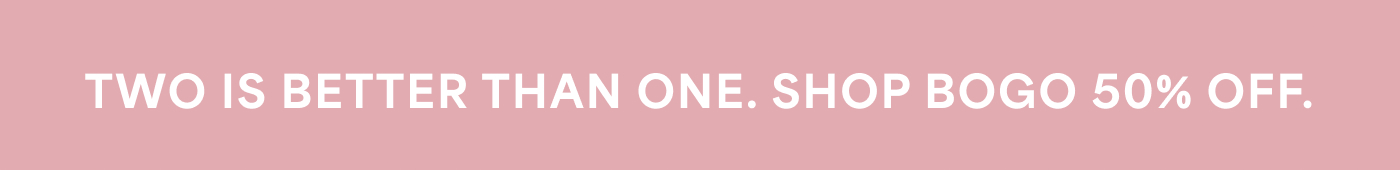 TWO IS BETTER THAN ONE. SHOP BOGO 50% OFF.