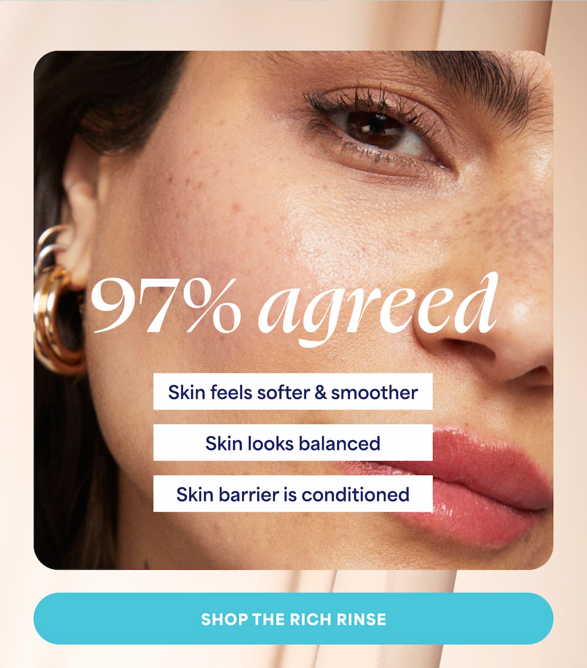 97%&nbsp;agreed ⚈ Skin feels softer & smoother ⚈ Skin looks balanced ⚈ Skin barrier is conditioned -- SHOP THE RICH RINSE
