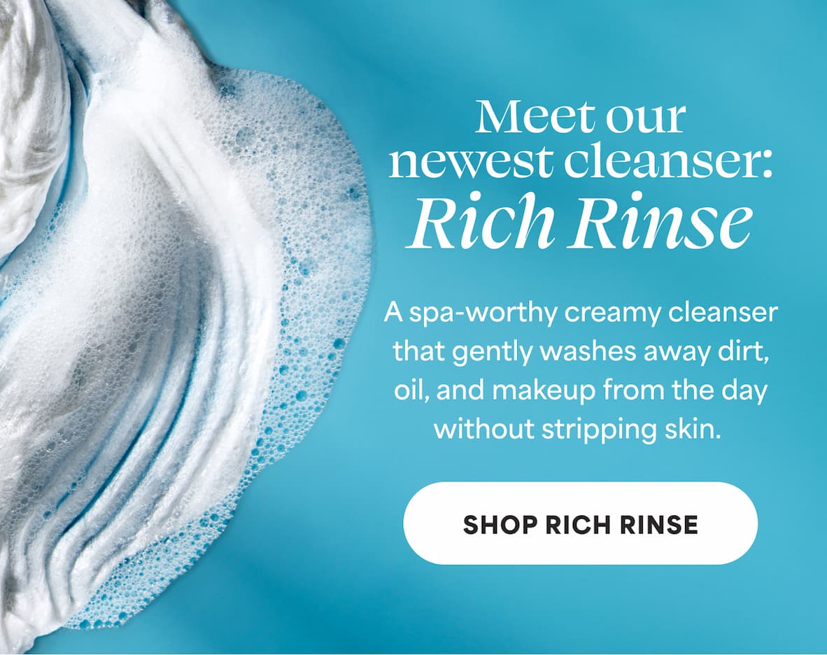 Meet our newest cleanser: Rich Rinse A spa-worthy creamy cleanser that gently washes away dirt, oil, and makeup from the day without stripping skin. -- Shop Rich Rinse