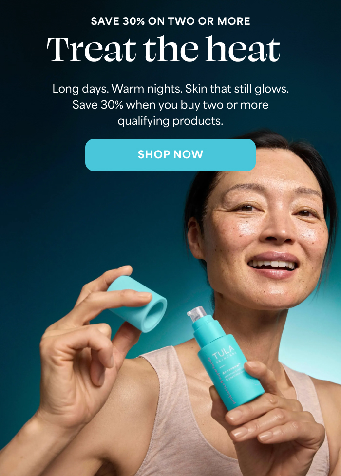 SAVE 30% ON TWO OR MORE   Treat the heat   Long days. Warm nights. Skin that still glows. Save 30% when you buy two or more qualifying products.   -- SHOP NOW  