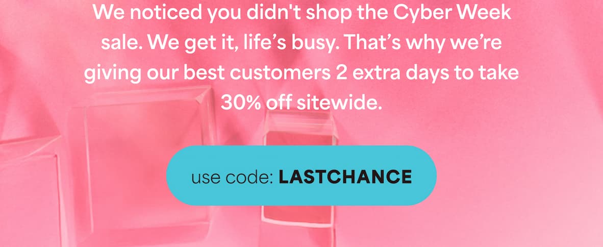 We noticed you didn't shop the Cyber Week sale. We get it, life's busy. That's why we're giving our best customers 2 extra days to take 30% off sitewide.  -- use code: LASTCHANCE