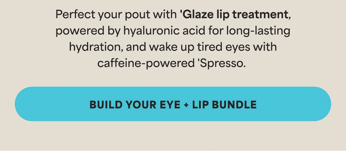 Perfect your pout with ‘Glaze lip treatment, powered by hyaluronic acid for long-lasting hydration, and wake up tired eyes with caffeine-powered ‘Spresso.  -- BUILD YOUR EYE + LIP BUNDLE