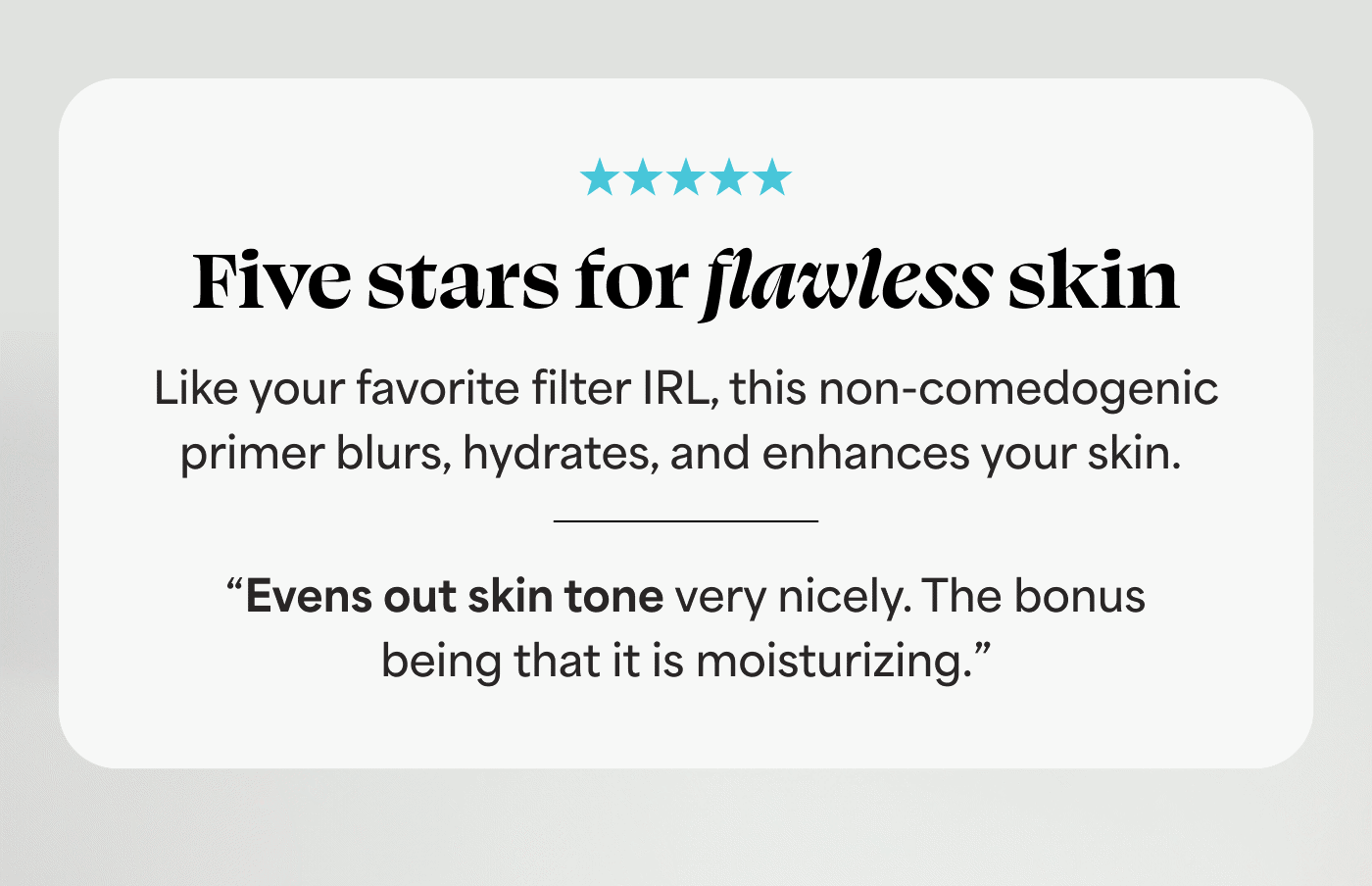 Five stars for flawless skin Like your favorite filter IRL, this non-comedogenic primer blurs, hydrates, and enhances your skin. ⭐⭐⭐⭐⭐ "This is absolutely the best primer if you want natural, glowy, vibrant skin." ⭐⭐⭐⭐⭐ “Evens out skin tone very nicely. The bonus being that it is moisturizing.”