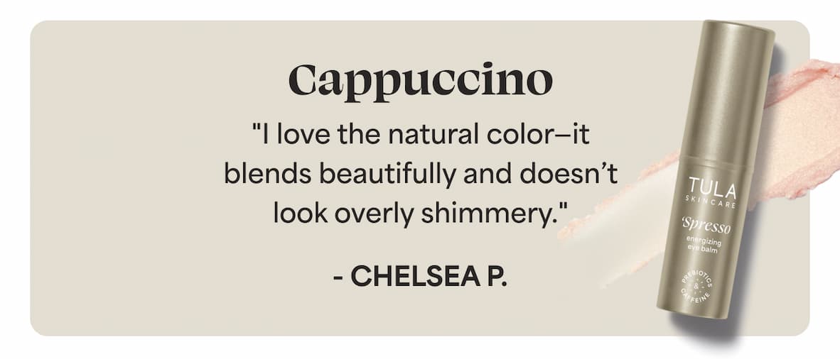 Cappuccino "I love the natural color—it blends beautifully and doesn’t look overly shimmery." - Chelsea P.