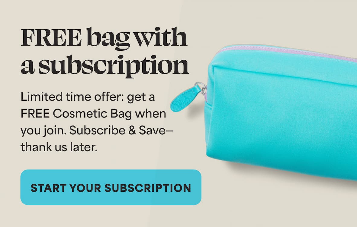 FREE bag with asubscription Limited time offer: get a FREE Cosmetic Bag when you join. Subscribe & Save— thank us later.  -- START YOUR SUBSCRIPTION