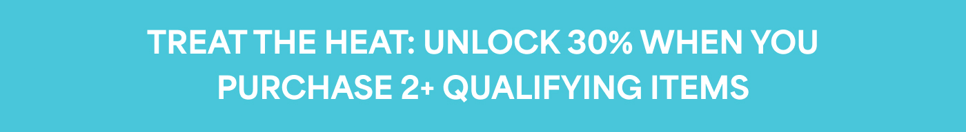 TREAT THE HEAT: UNLOCK 30% WHEN YOU PURCHASE 2+ QUALIFYING ITEMS