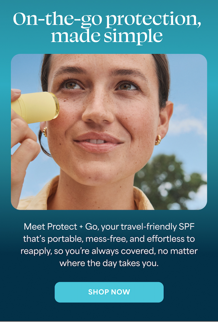 On-the-go protection, made simple  Meet Protect + Go, your travel-friendly SPF that's portable, mess-free, and effortless to reapply, so you're always covered, no matter where the day takes you.  SHOP NOW
