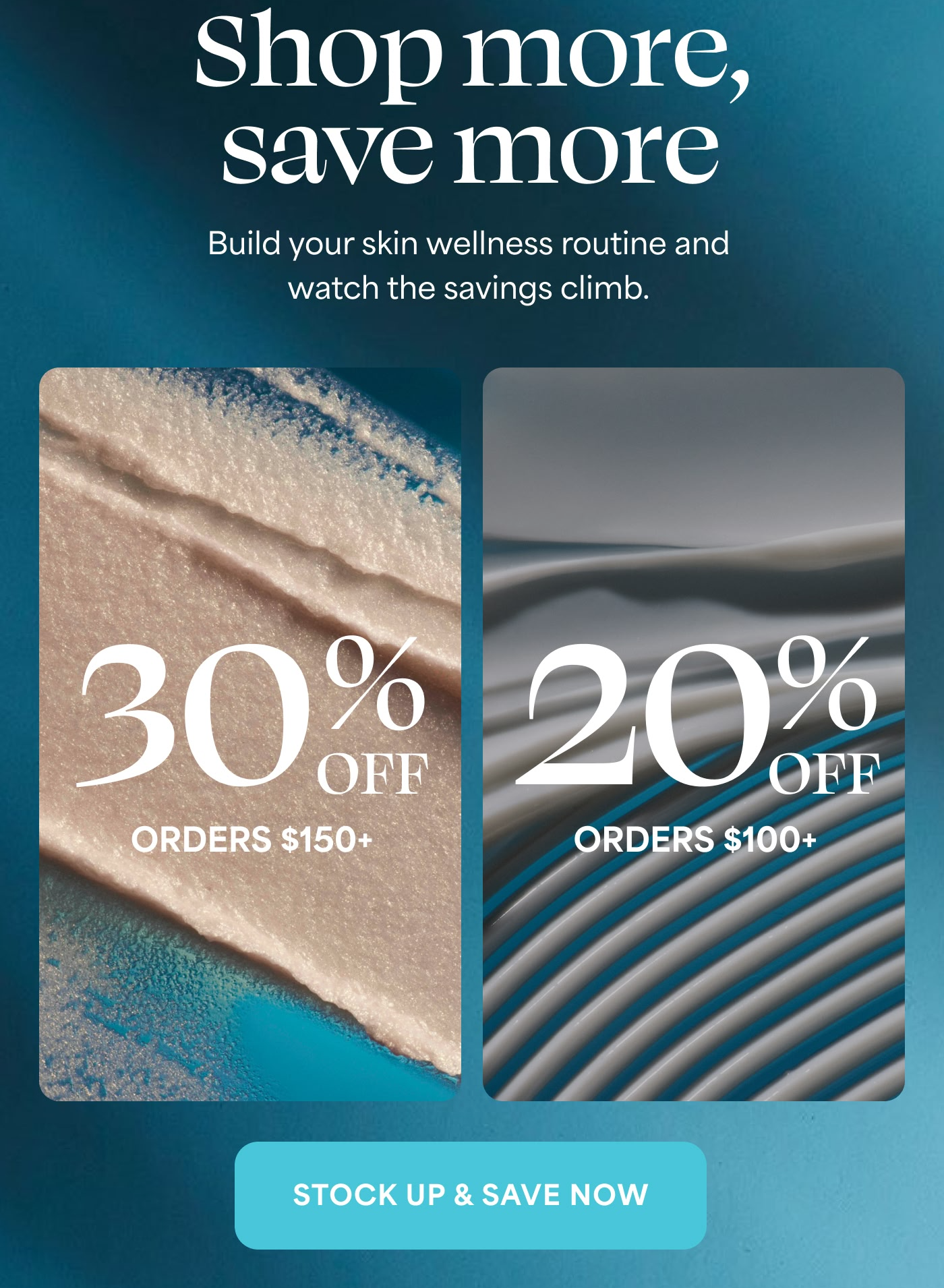 Shop more, save more Build your skin wellness routine and watch the savings climb.  30% OFF ORDERS $150+ 20% OFF ORDERS $100+ STOCK UP & SAVE NOW
