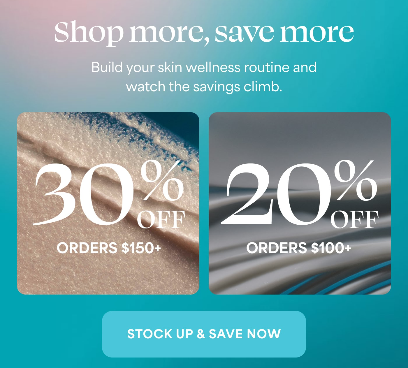Shop more, save more Build your skin wellness routine and watch the savings climb.  30% OFF ORDERS $150+ 20% OFF ORDERS $100+  STOCK UP & SAVE NOW