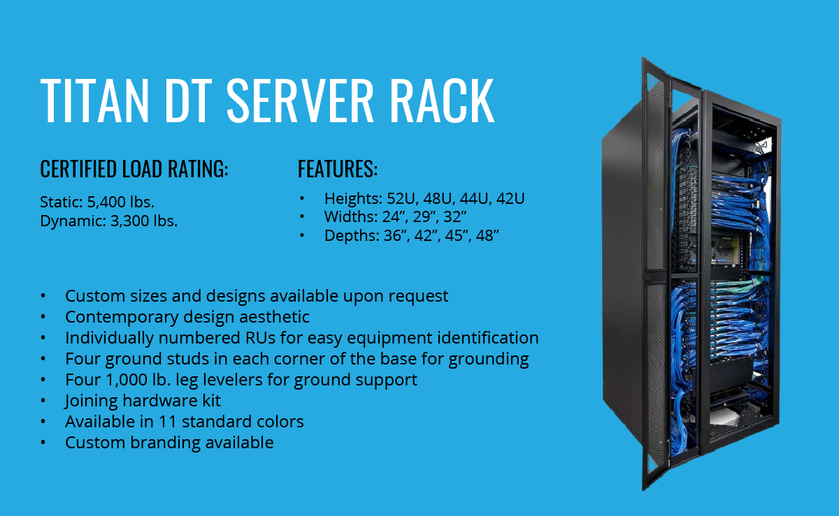 Titan DT Server Rack | Certified Load Ratings: Static: 5,400 lbs. | Dynamic: 3,300 lbs. | Features: Heights: 52U, 48U, 44U, 42U | Widths: 24”, 29”, 32” | Depths: 36”, 42”, 45”, 48” | Custom sizes and designs available upon request | Contemporary design aesthetic | Individually numbered RUs for easy equipment identification | Four ground studs in each corner of the base for grounding | Four 1,000 lb. leg levelers for ground support | Joining hardware kit | Available in 11 standard colors | Custom branding available