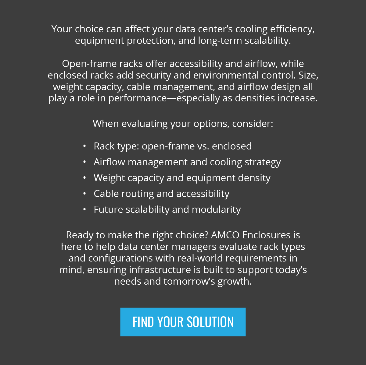 Your choice can affect your data center’s cooling efficiency, equipment protection, and long-term scalability. Open-frame racks offer accessibility and airflow, while enclosed racks add security and environmental control. Size, weight capacity, cable management, and airflow design all play a role in performance—especially as densities increase. When evaluating your options, consider: Rack type: open-frame vs. enclosed |  Airflow management and cooling strategy | Weight capacity and equipment density | Cable routing and accessibility | Future scalability and modularity | Ready to make the right choice? AMCO Enclosures is here to help data center managers evaluate rack types and configurations with real-world requirements in mind, ensuring infrastructure is built to support today’s needs and tomorrow’s growth. - Find Your Solution
