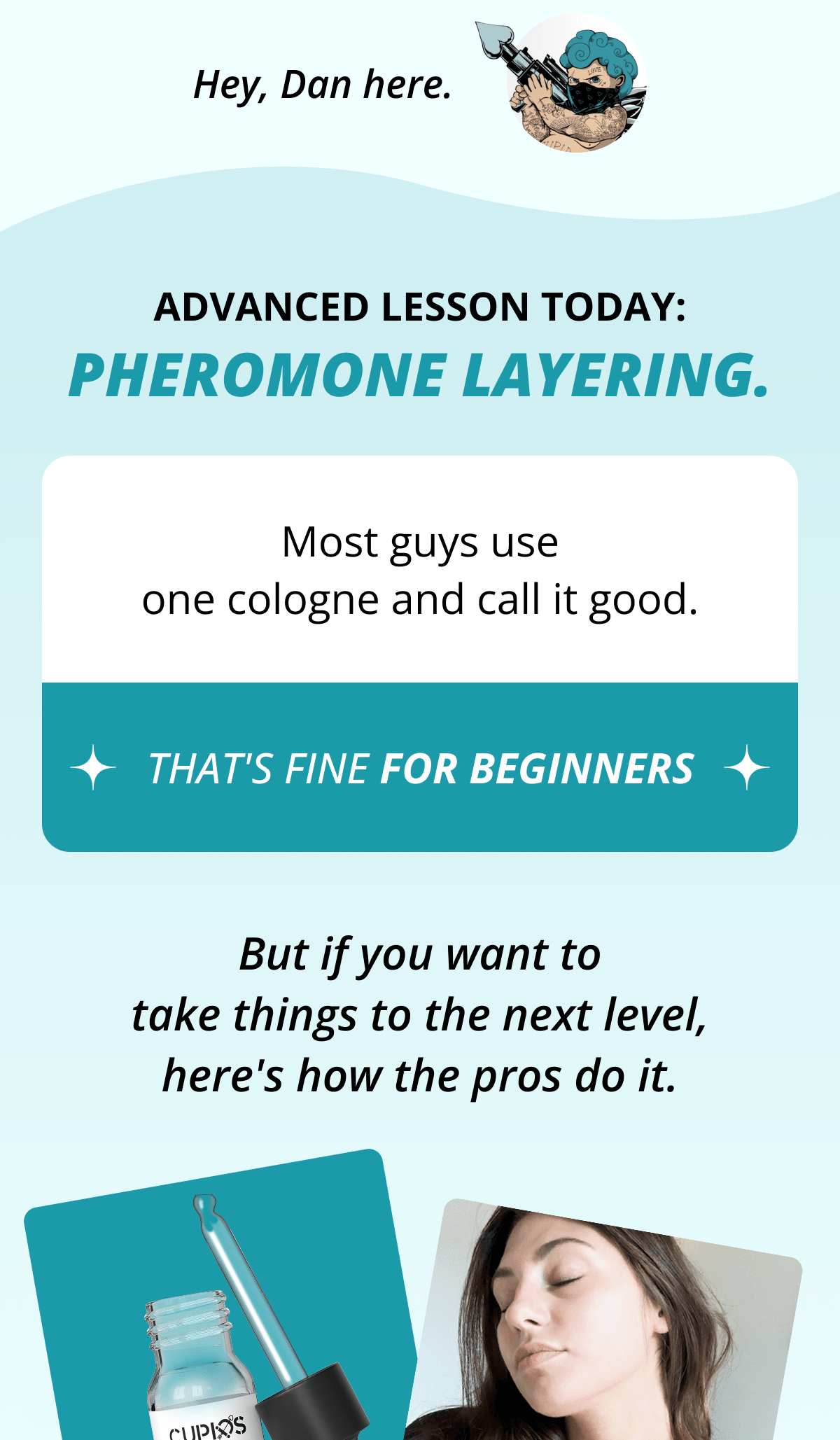 Hey, Dan here. Advanced lesson today:  pheromone layering. Most guys use one cologne and call it good. That's fine for beginners But if you want to take things to the next level, here's how the pros do it.