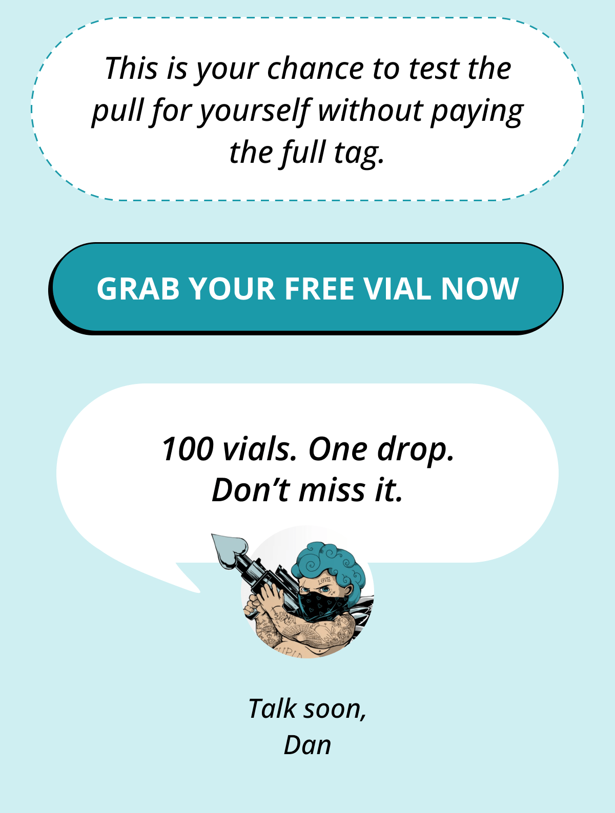 This is your chance to test the pull for yourself without paying the full tag. Grab Your FREE Vial Now     100 vials. One drop. Don't miss it. Talk soon, Dan