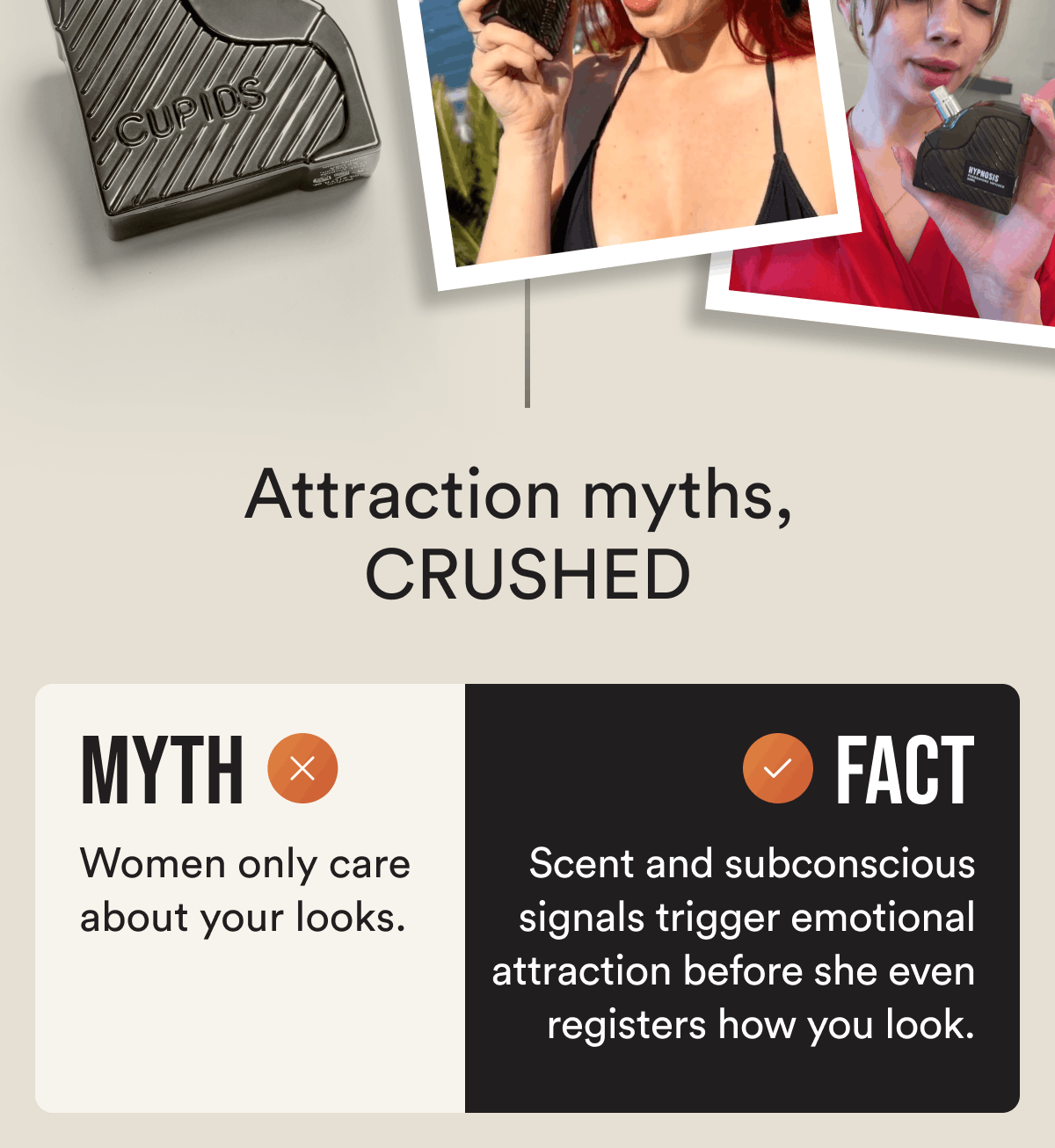 Attraction myths, crushed Myth: Women only care about your looks. Fact: Scent and subconscious signals trigger emotional attraction before she even registers how you look