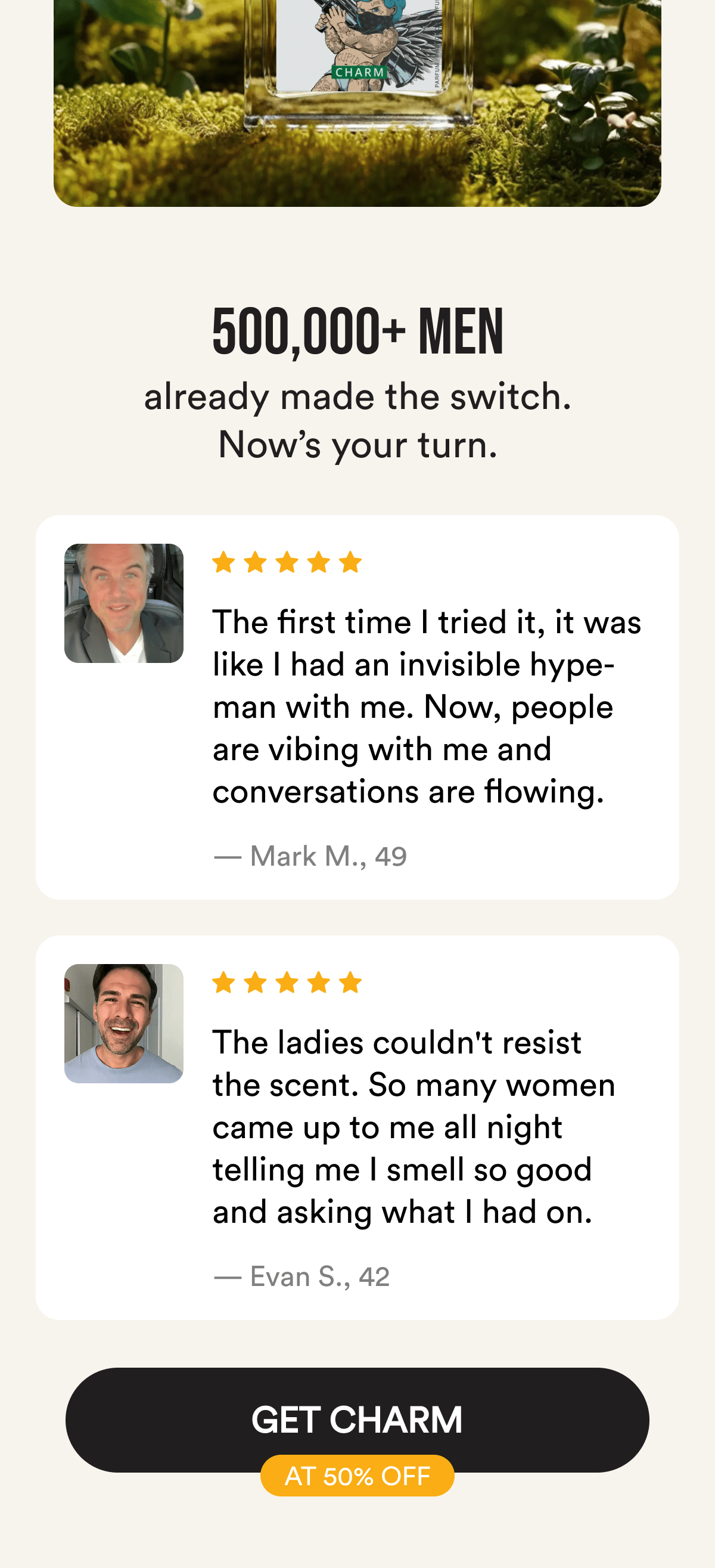500,000+ men already made the switch. Now's your turn. The first time I tried it, it was like I had an invisible hype-man with me. Now, people are vibing with me and conversations are flowing. — Mark M., 49. The ladies couldn't resist the scent. So many women came up to me all night telling me I smell so good and asking what I had on. — Evan S., 42. Get Charm at 50% Off