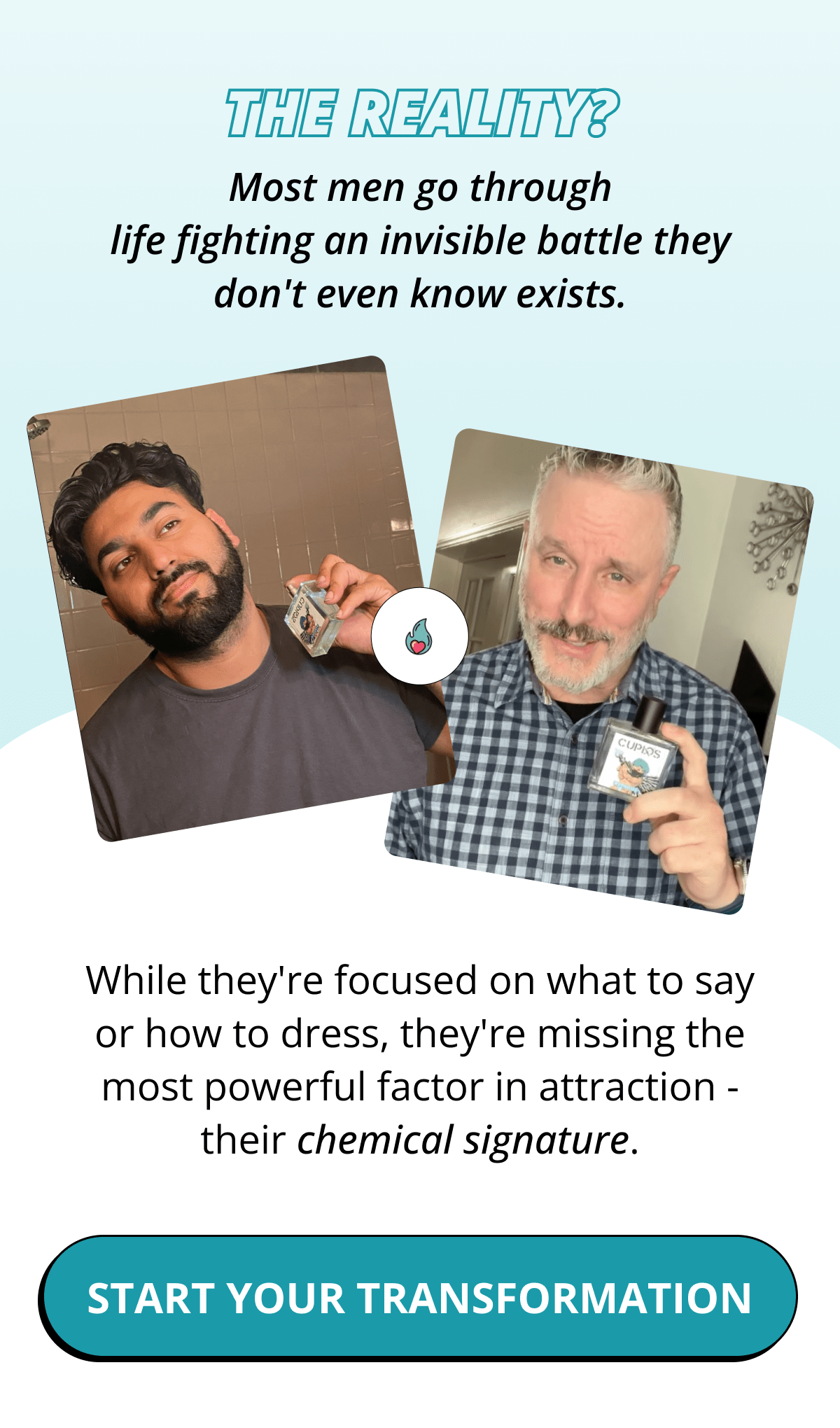 The reality? Most men go through life fighting an invisible battle they don't even know exists. While they're focused on what to say or how to dress, they're missing the most powerful factor in attraction - their chemical signature. START YOUR TRANSFORMATION