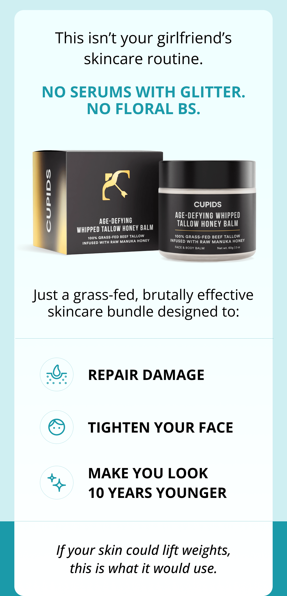 This isn't your girlfriend's skincare routine. No serums with glitter. No floral BS. Just a grass-fed, brutally effective skincare bundle designed to: Repair damage Tighten your face Make you look 10 years younger If your skin could lift weights, this is what it would use.
