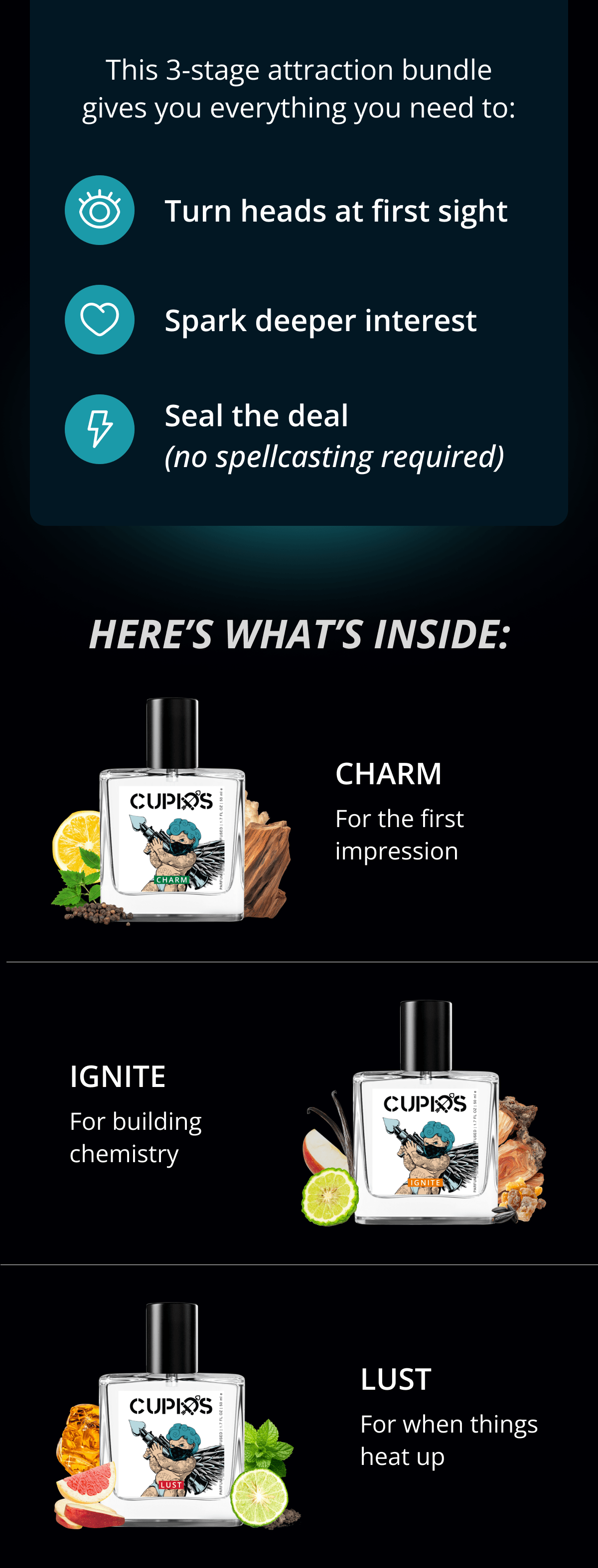 This 3-stage attraction bundle gives you everything you need to: Turn heads at first sight; Spark deeper interest; Seal the deal (no spellcasting required). Here's what's inside: Charm - For the first impression. Ignite - For building chemistry. Lust - For when things heat up.