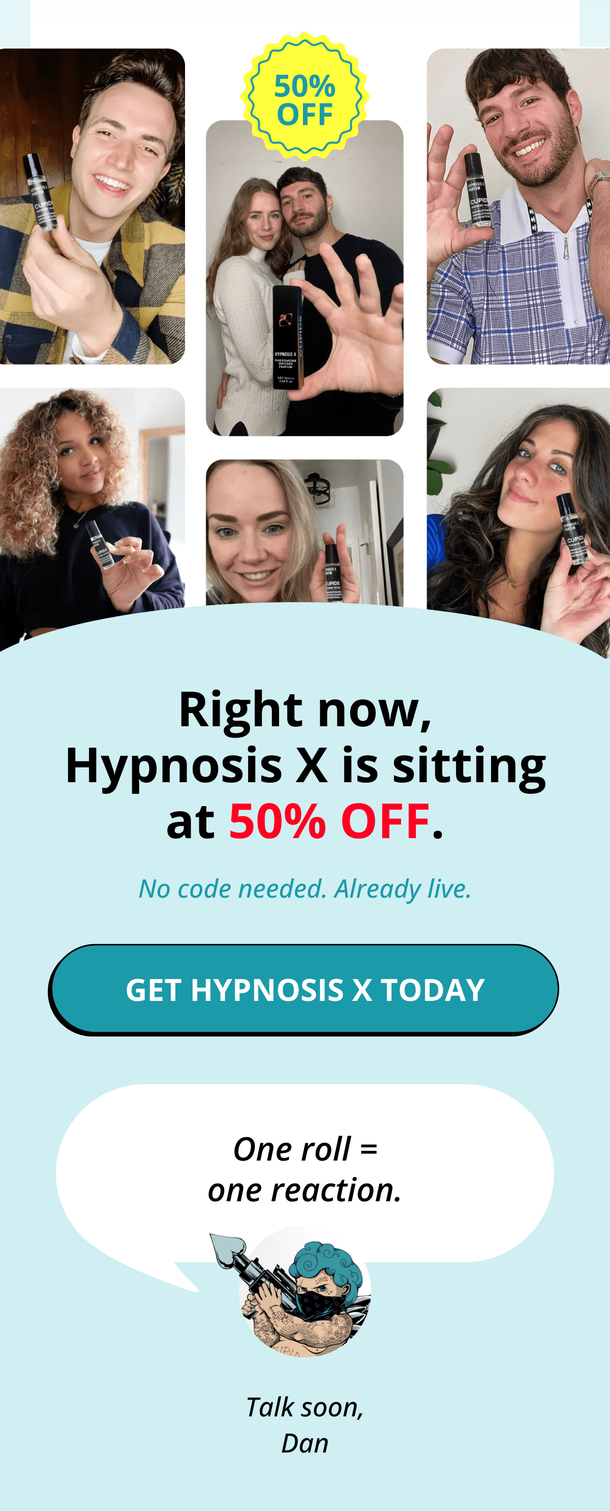 Right now, Hypnosis X is sitting at 50% OFF. No code needed. Already live. Get Hypnosis X Today   One roll = one reaction. Talk soon, Dan