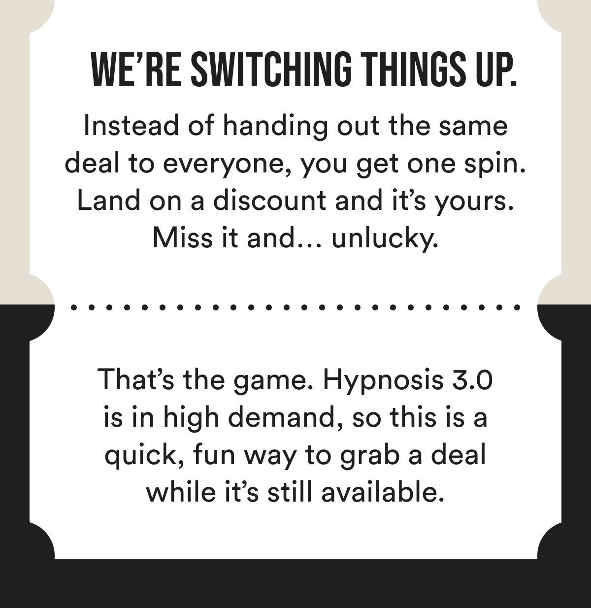We're switching things up.  Instead of handing out the same deal to everyone, you get one spin. Land on a discount and it's yours. Miss it and… unlucky.  That's the game. Hypnosis 3.0 is in high demand, so this is a quick, fun way to grab a deal while it's still available.