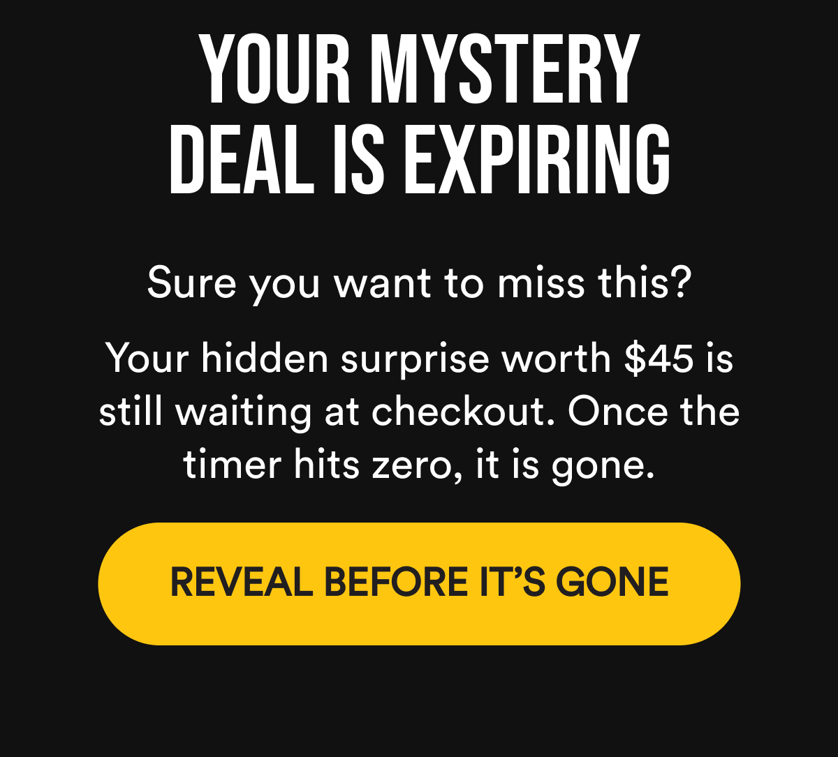 Your mystery deal is expiring Sure you want to miss this? Your hidden surprise worth $45 is still waiting at checkout. Once the timer hits zero, it is gone. Reveal Before It's Gone