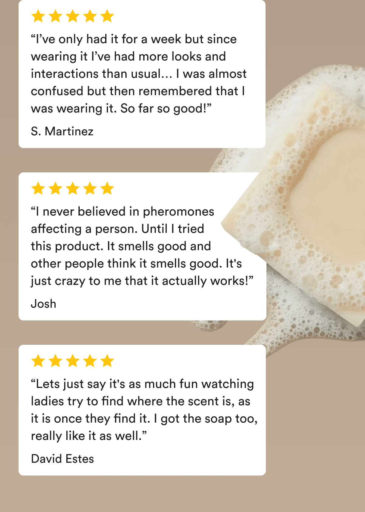 “I’ve only had it for a week but since wearing it I’ve had more looks and interactions than usual… I was almost confused but then remembered that I was wearing it. So far so good!” S. Martinez. “I never believed in pheromones affecting a person. Until I tried this product. It smells good and other people think it smells good. It's just crazy to me that it actually works!” Josh. “Lets just say it's as much fun watching ladies try to find where the scent is, as it is once they find it. I got the soap too, really like it as well.” David Estes.