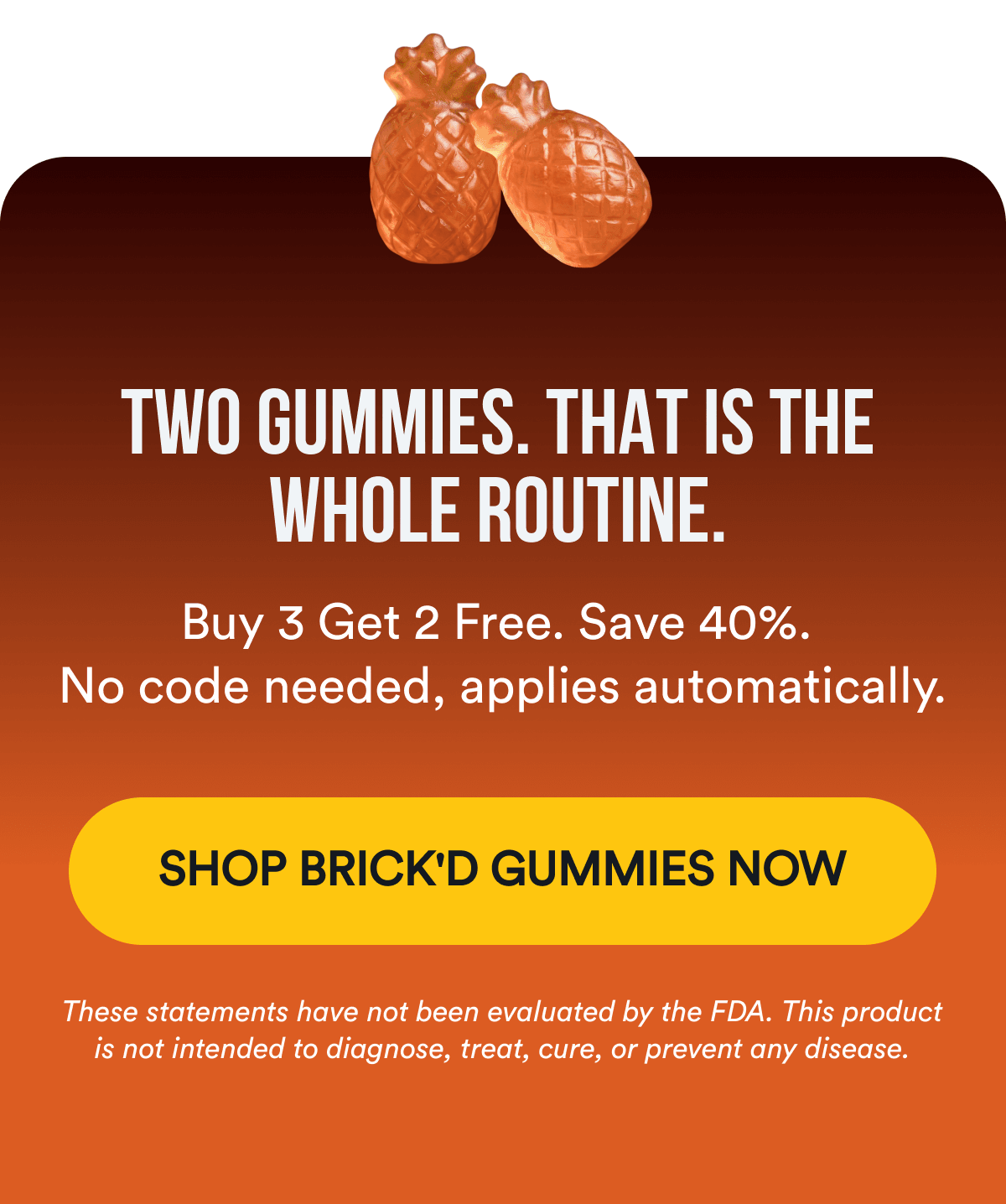 TWO GUMMIES. THAT IS THE WHOLE ROUTINE. Buy 3 Get 2 Free. Save 40%. No code needed, applies automatically. SHOP BRICK'D GUMMIES NOW