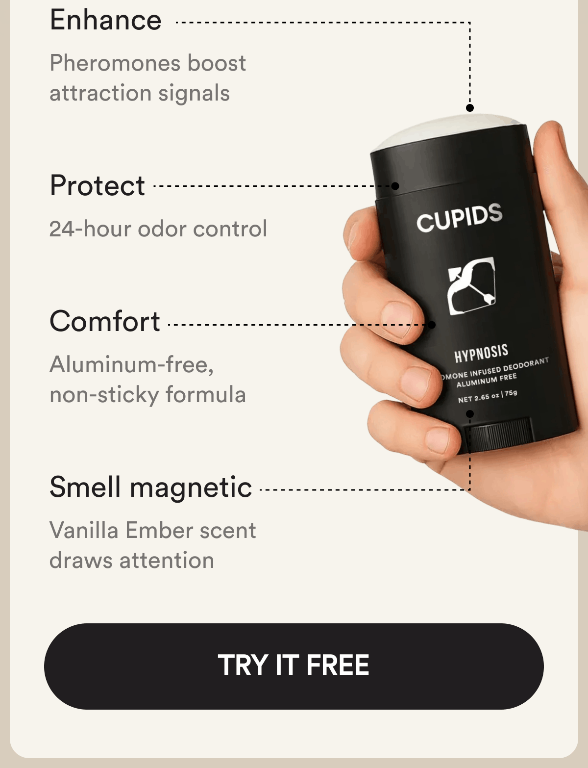 Enhance  Pheromones boost attraction signals Protect  24-hour odor control  Comfort  Aluminum-free, non-sticky formula Smell magnetic  Vanilla Ember scent draws attention Try It Free