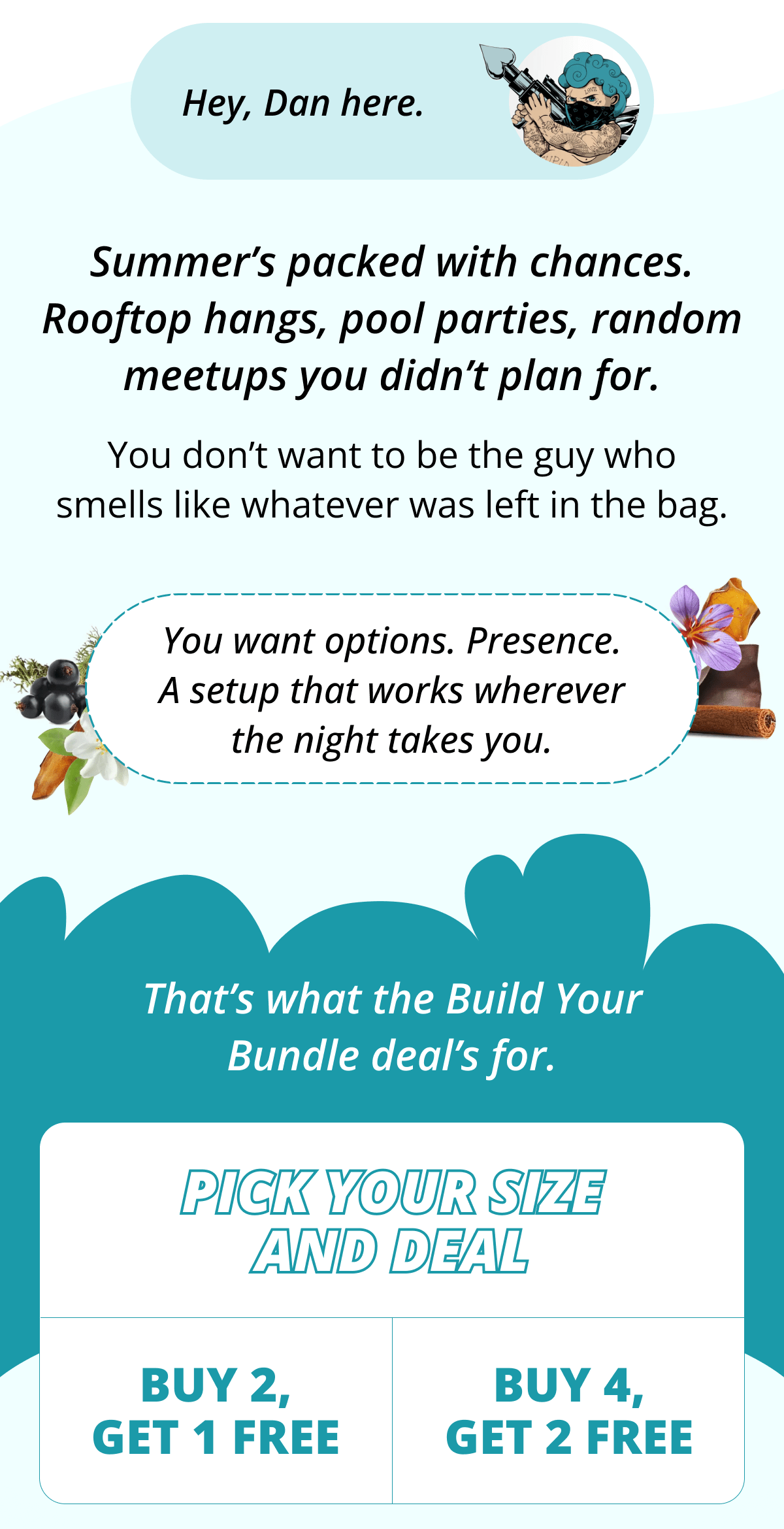 Hey, Dan here. Summer's packed with chances. Rooftop hangs, pool parties, random meetups you didn't plan for. You don't want to be the guy who smells like whatever was left in the bag. You want options. Presence. A setup that works wherever the night takes you. That's what the Build Your Bundle deal's for. Pick your size and deal buy 2, get 1 free buy 4, get 2 free