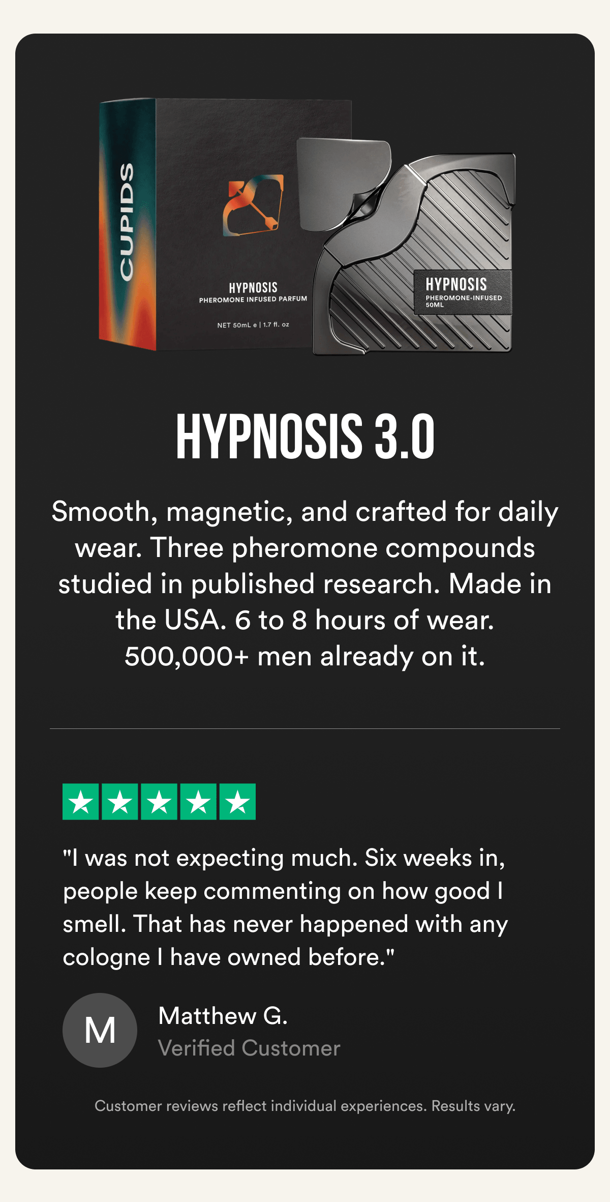 HYPNOSIS 3.0 - Smooth, magnetic, and crafted for daily wear. Three pheromone compounds studied in published research. Made in the USA. 6 to 8 hours of wear. 500,000+ men already on it. ★★★★★ "I was not expecting much. Six weeks in, people keep commenting on how good I smell. That has never happened with any cologne I have owned before." — Matthew G., Verified Customer Customer reviews reflect individual experiences. Results vary.