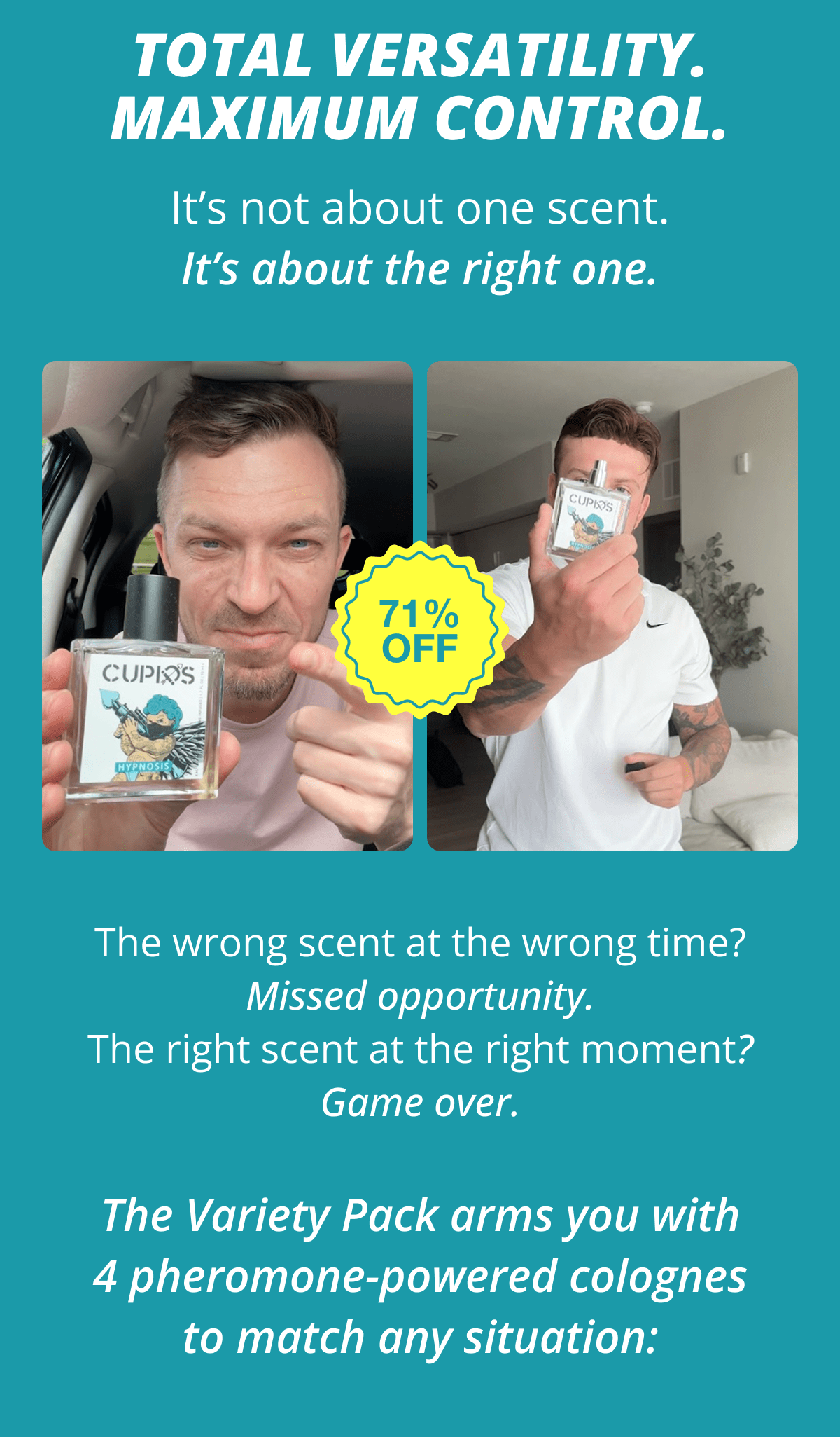 Total Versatility. Maximum Control. It's not about one scent. It's about the right one. The wrong scent at the wrong time? Missed opportunity. The right scent at the right moment? Game over. The Variety Pack arms you with 4 pheromone-powered colognes to match any situation: